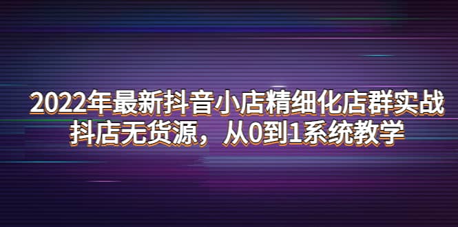 2022年最新抖音小店精细化店群实战，抖店无货源，从0到1系统教学-即时风口网