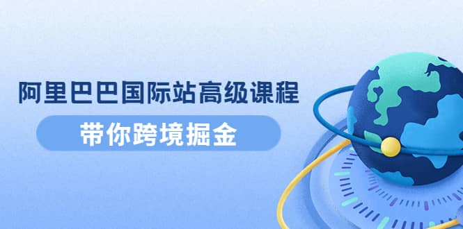 阿里巴巴国际站高级课程：带你跨境掘金，选品+优化+广告+推广-即时风口网