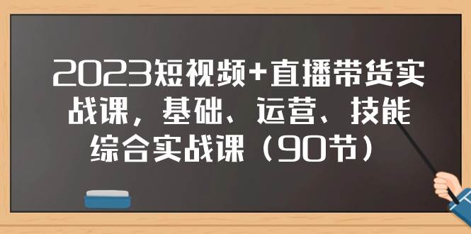 2023短视频+直播带货实战课，基础、运营、技能综合实操课（90节）-即时风口网