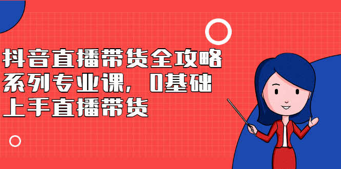 抖音直播带货全攻略系列专业课，0基础上手直播带货-即时风口网