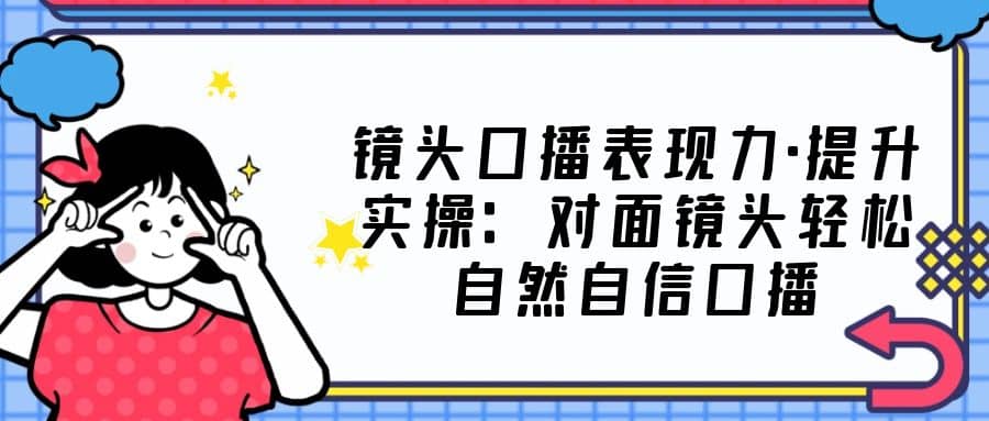 镜头口播表现力·提升实操：对面镜头轻松自然自信口播（23节课）-即时风口网