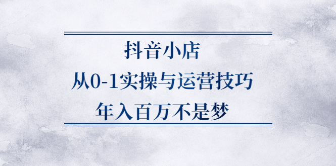 抖音小店从0-1实操与运营技巧,价值5980元-即时风口网