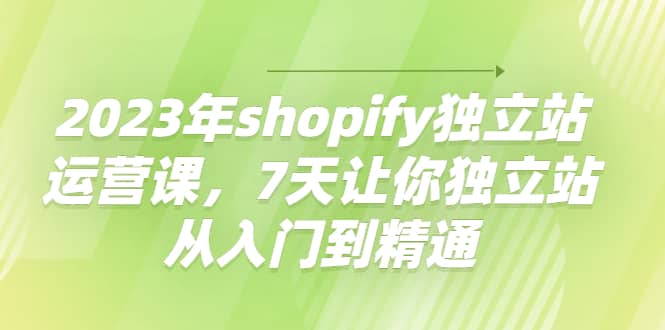 2023年shopify独立站运营课，7天让你独立站从入门到精通-即时风口网