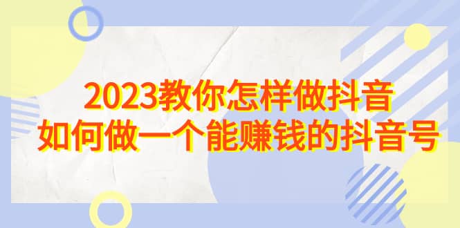 2023教你怎样做抖音，如何做一个能赚钱的抖音号（22节课）-即时风口网