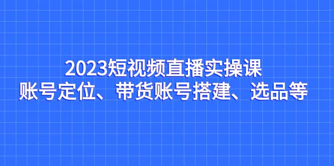 2023短视频直播实操课，账号定位、带货账号搭建、选品等-即时风口网