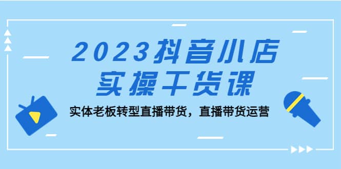 2023抖音小店实操干货课：实体老板转型直播带货，直播带货运营-即时风口网