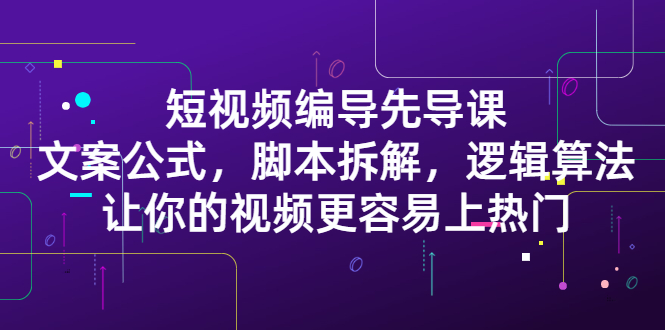 短视频编导先导课：​文案公式，脚本拆解，逻辑算法，让你的视频更容易上热门-即时风口网