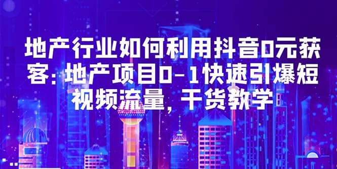 地产行业如何利用抖音0元获客：地产项目0-1快速引爆短视频流量，干货教学-即时风口网