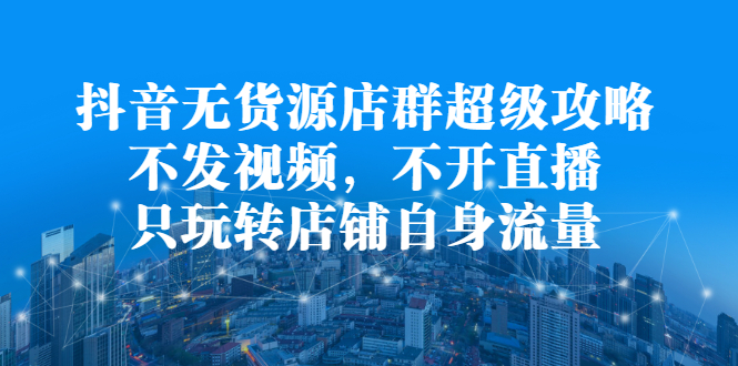 抖音无货源店群超级攻略：不发视频，不开直播，只玩转店铺自身流量-即时风口网