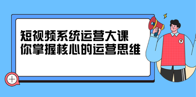 短视频系统运营大课，你掌握核心的运营思维 价值7800元-即时风口网