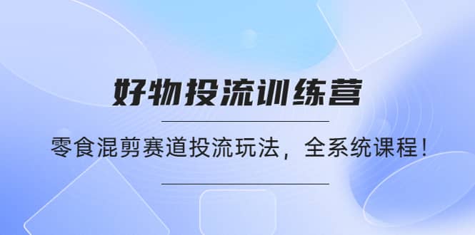 好物推广投流训练营：零食混剪赛道投流玩法，全系统课程-即时风口网