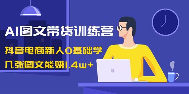 AI图文带货训练营：抖音电商新人0基础学，几张图文能赚1.4w+-即时风口网