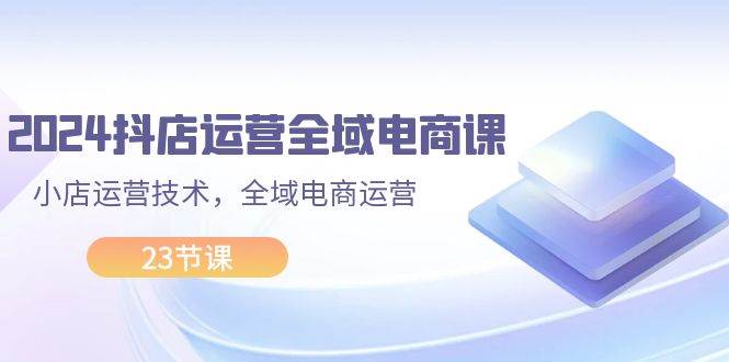 2024抖店运营-全域电商课，小店运营技术，全域电商运营（23节课）-即时风口网