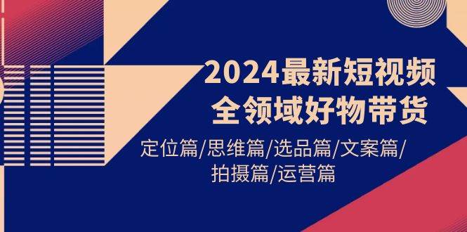 2024最新短视频全领域好物带货 定位篇/思维篇/选品篇/文案篇/拍摄篇/运营篇-即时风口网