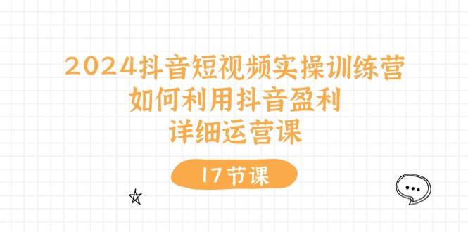 2024抖音短视频实操训练营：如何利用抖音盈利，详细运营课（17节视频课）-即时风口网