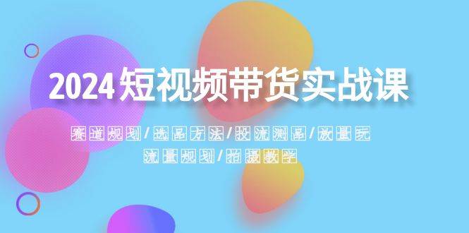 2024短视频带货实战课：赛道规划·选品方法·投流测品·放量玩法·流量规划-即时风口网