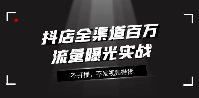 抖店-全渠道百万流量曝光实战，不开播，不发视频带货（16节课）-即时风口网