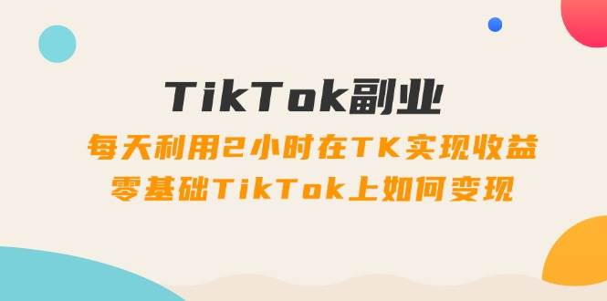 TikTok副业：每天利用2小时在TK实现收益，零基础TikTok上如何变现，34节程-即时风口网