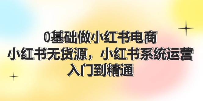 0基础做小红书电商，小红书无货源，小红书系统运营，入门到精通 (70节)-即时风口网