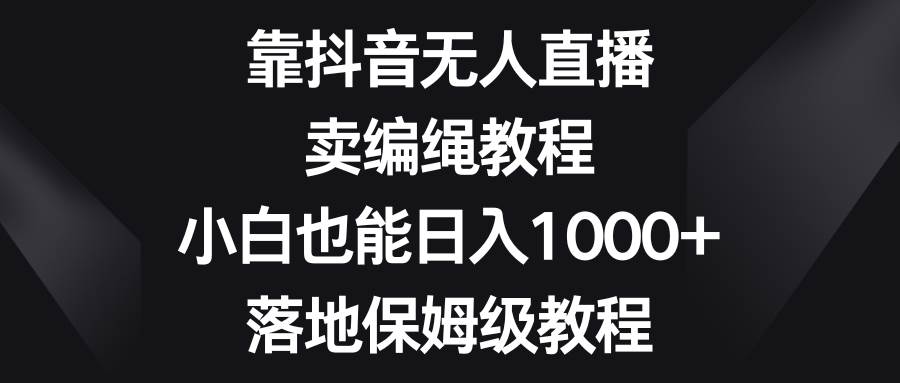 靠抖音无人直播，卖编绳教程，小白也能日入1000+，落地保姆级教程-即时风口网