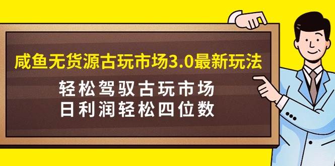 咸鱼无货源古玩市场3.0最新玩法，轻松驾驭古玩市场，日利润轻松四位数！…-即时风口网