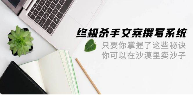 终极 杀手文案-撰写系统 只要你掌握了这些秘诀 你可以在沙漠里卖沙子-42节-即时风口网