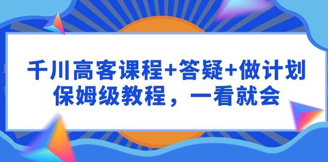 千川 高客课程+答疑+做计划，保姆级教程，一看就会-即时风口网