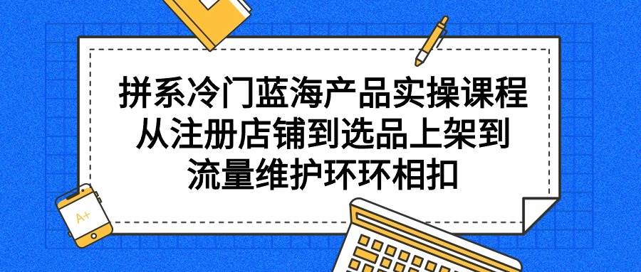 拼系冷门蓝海产品实操课程，从注册店铺到选品上架到流量维护环环相扣-即时风口网